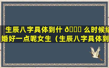 生辰八字具体到什 🐎 么时候结婚好一点呢女生（生辰八字具体到什么时 🐡 候结婚好一点呢女生怎么看）